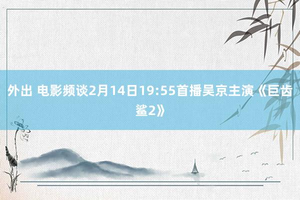 外出 电影频谈2月14日19:55首播吴京主演《巨齿鲨2》