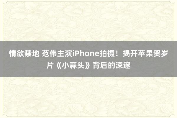 情欲禁地 范伟主演iPhone拍摄！揭开苹果贺岁片《小蒜头》背后的深邃