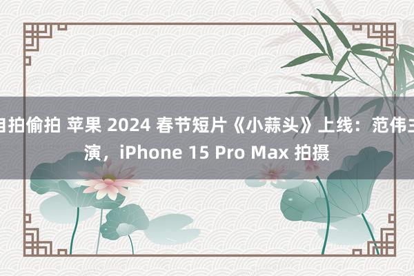 自拍偷拍 苹果 2024 春节短片《小蒜头》上线：范伟主演，iPhone 15 Pro Max 拍摄