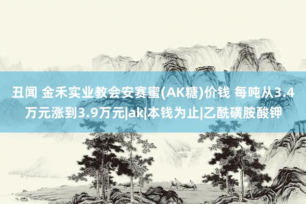 丑闻 金禾实业教会安赛蜜(AK糖)价钱 每吨从3.4万元涨到3.9万元|ak|本钱为止|乙酰磺胺酸钾