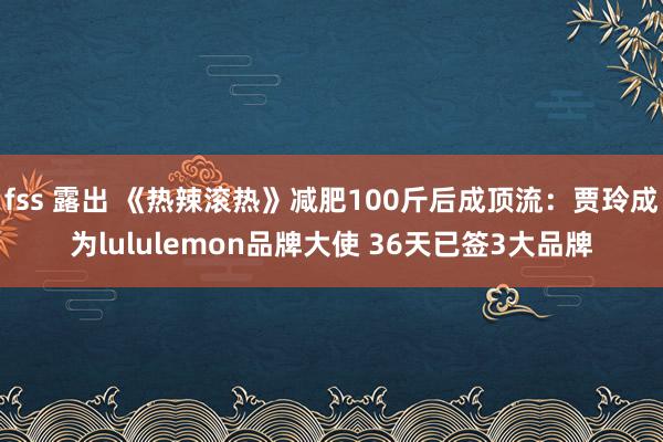 fss 露出 《热辣滚热》减肥100斤后成顶流：贾玲成为lululemon品牌大使 36天已签3大品牌