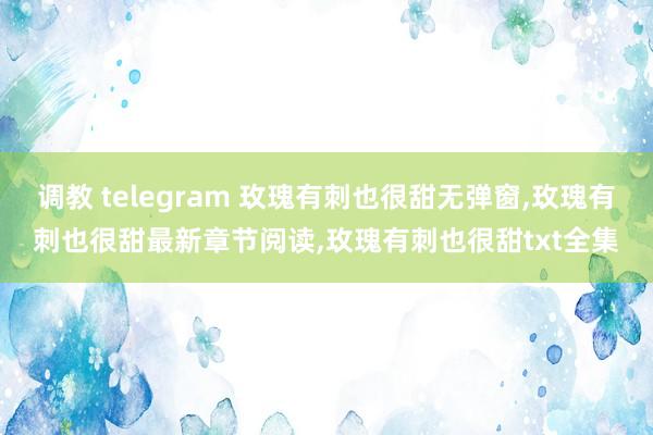 调教 telegram 玫瑰有刺也很甜无弹窗，玫瑰有刺也很甜最新章节阅读，玫瑰有刺也很甜txt全集