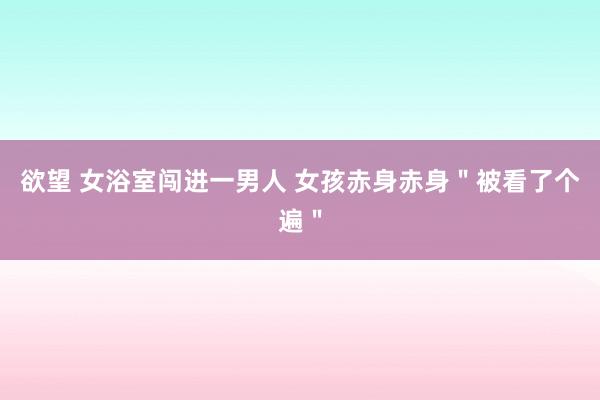 欲望 女浴室闯进一男人 女孩赤身赤身＂被看了个遍＂