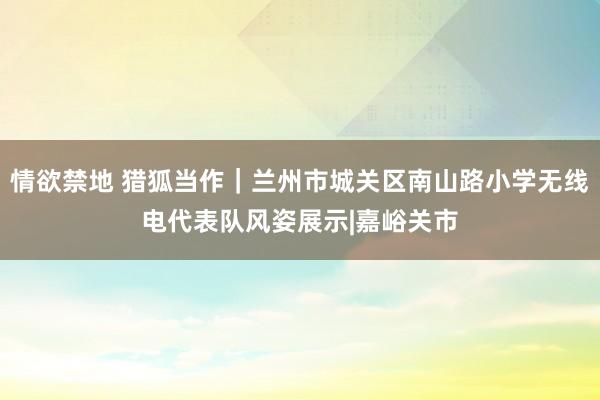 情欲禁地 猎狐当作｜兰州市城关区南山路小学无线电代表队风姿展示|嘉峪关市