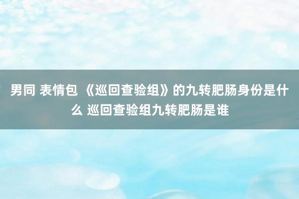 男同 表情包 《巡回查验组》的九转肥肠身份是什么 巡回查验组九转肥肠是谁