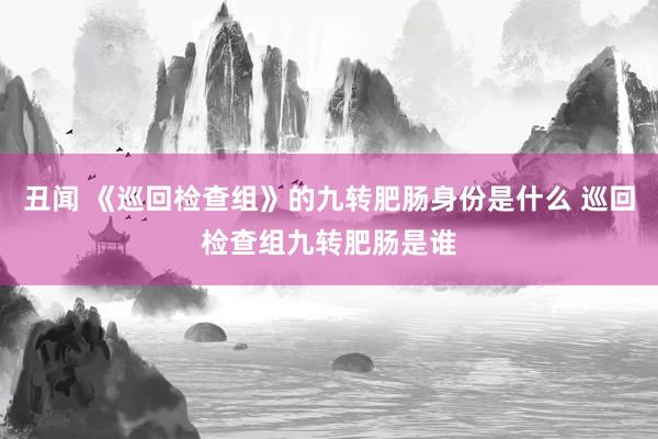 丑闻 《巡回检查组》的九转肥肠身份是什么 巡回检查组九转肥肠是谁