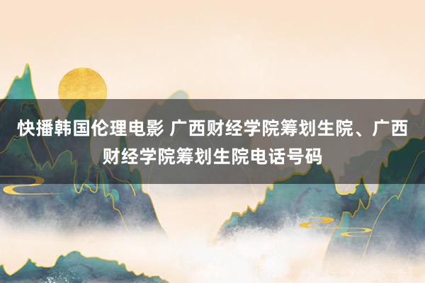 快播韩国伦理电影 广西财经学院筹划生院、广西财经学院筹划生院电话号码