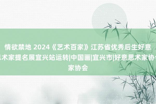 情欲禁地 2024《艺术百家》江苏省优秀后生好意思术家提名展宜兴站运转|中国画|宜兴市|好意思术家协会