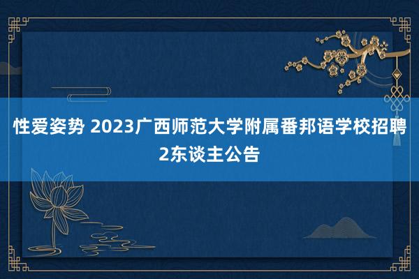 性爱姿势 2023广西师范大学附属番邦语学校招聘2东谈主公告