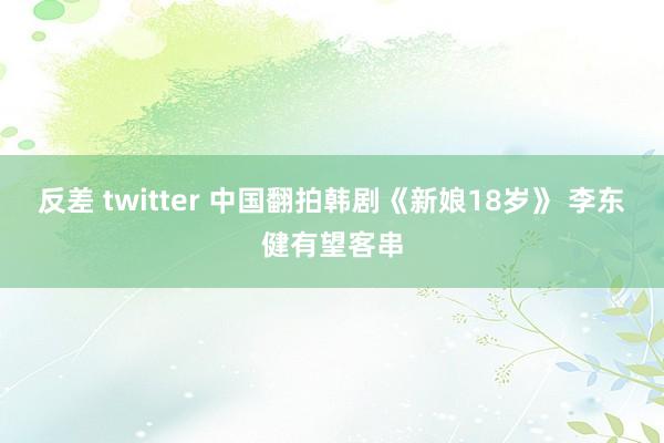 反差 twitter 中国翻拍韩剧《新娘18岁》 李东健有望客串