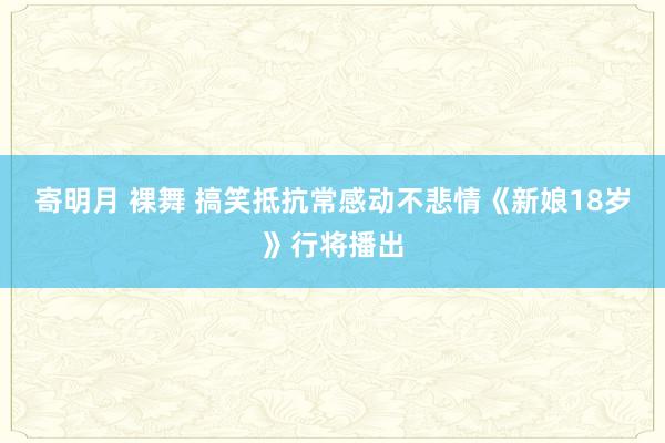 寄明月 裸舞 搞笑抵抗常感动不悲情《新娘18岁》行将播出