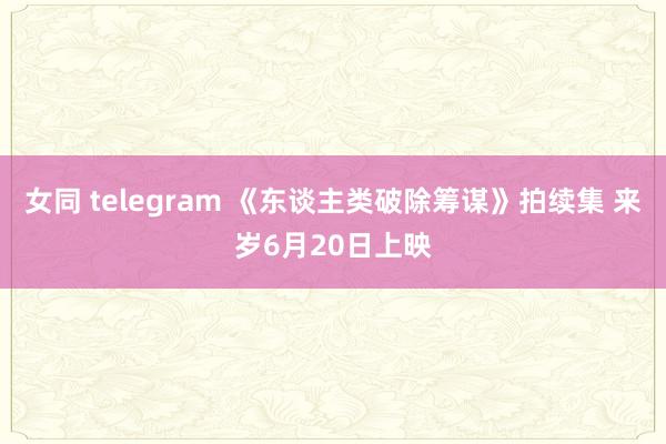 女同 telegram 《东谈主类破除筹谋》拍续集 来岁6月20日上映