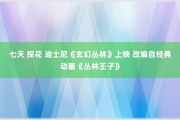 七天 探花 迪士尼《玄幻丛林》上映 改编自经典动画《丛林王子》