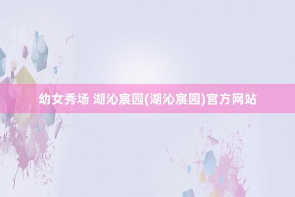 幼女秀场 湖沁宸园(湖沁宸园)官方网站