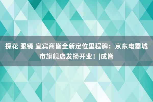 探花 眼镜 宜宾商皆全新定位里程碑：京东电器城市旗舰店发扬开业！|成皆