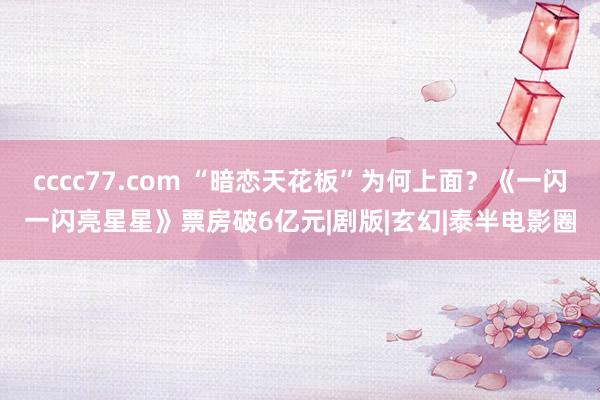 cccc77.com “暗恋天花板”为何上面？《一闪一闪亮星星》票房破6亿元|剧版|玄幻|泰半电影圈