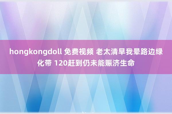 hongkongdoll 免费视频 老太清早我晕路边绿化带 120赶到仍未能赈济生命