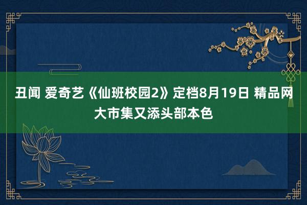 丑闻 爱奇艺《仙班校园2》定档8月19日 精品网大市集又添头部本色