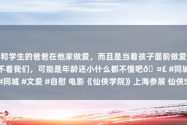 和学生的爸爸在他家做爱，而且是当着孩子面前做爱，太刺激了，孩子完全不看我们，可能是年龄还小什么都不懂吧🤣 #同城 #文爱 #自慰 电影《仙侠学院》上海参展 仙侠Showgirl被“挤爆”