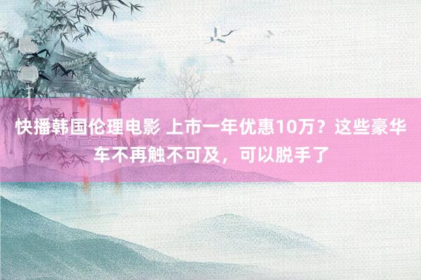 快播韩国伦理电影 上市一年优惠10万？这些豪华车不再触不可及，可以脱手了