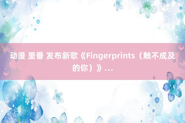 动漫 里番 发布新歌《Fingerprints（触不成及的你）》…