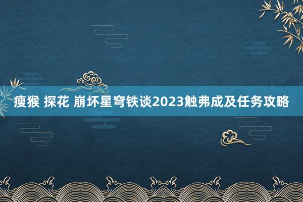 瘦猴 探花 崩坏星穹铁谈2023触弗成及任务攻略