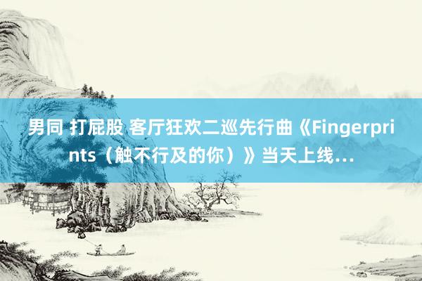 男同 打屁股 客厅狂欢二巡先行曲《Fingerprints（触不行及的你）》当天上线…