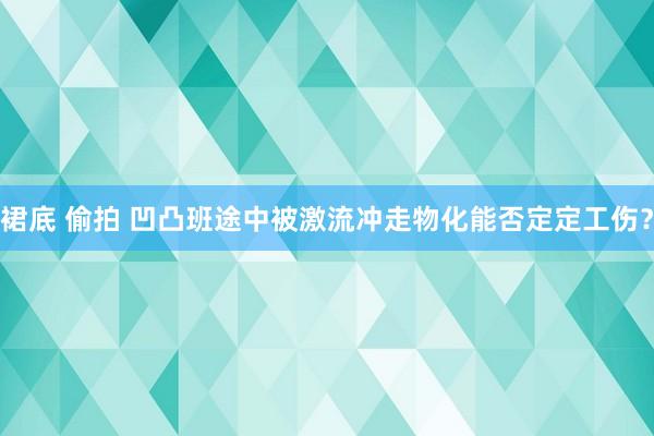 裙底 偷拍 凹凸班途中被激流冲走物化能否定定工伤？