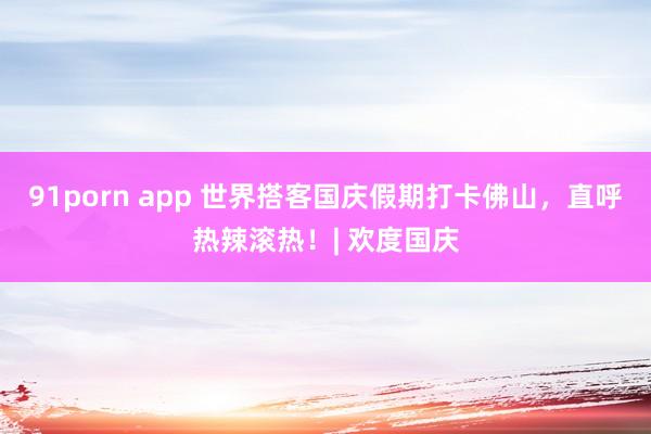 91porn app 世界搭客国庆假期打卡佛山，直呼热辣滚热！| 欢度国庆