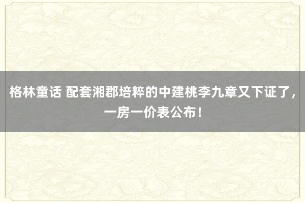 格林童话 配套湘郡培粹的中建桃李九章又下证了，一房一价表公布！