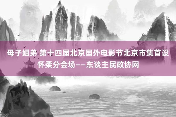 母子姐弟 第十四届北京国外电影节北京市集首设怀柔分会场——东谈主民政协网