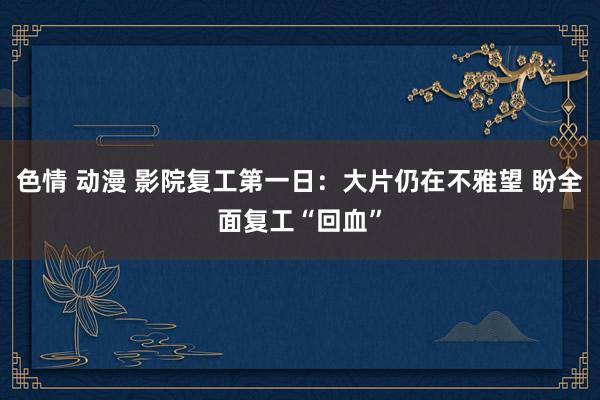 色情 动漫 影院复工第一日：大片仍在不雅望 盼全面复工“回血”