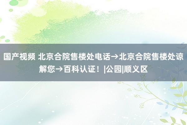 国产视频 北京合院售楼处电话→北京合院售楼处谅解您→百科认证！|公园|顺义区