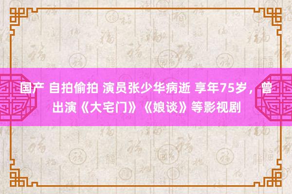 国产 自拍偷拍 演员张少华病逝 享年75岁，曾出演《大宅门》《娘谈》等影视剧