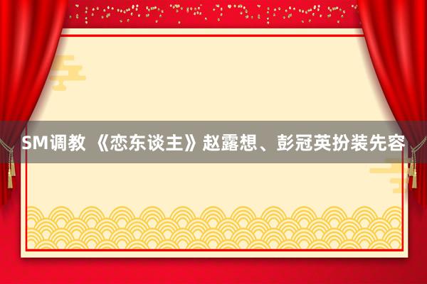 SM调教 《恋东谈主》赵露想、彭冠英扮装先容