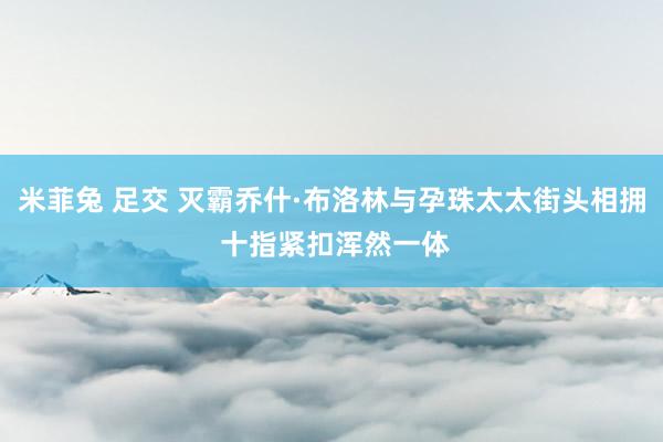 米菲兔 足交 灭霸乔什·布洛林与孕珠太太街头相拥 十指紧扣浑然一体