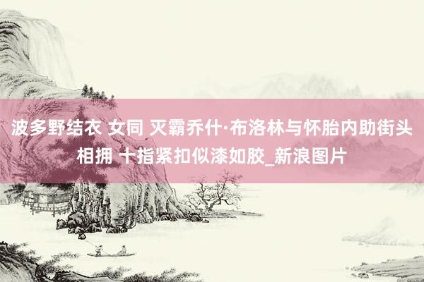 波多野结衣 女同 灭霸乔什·布洛林与怀胎内助街头相拥 十指紧扣似漆如胶_新浪图片