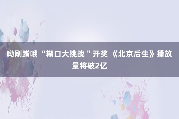 呦剐蹭哦 “糊口大挑战＂开奖 《北京后生》播放量将破2亿