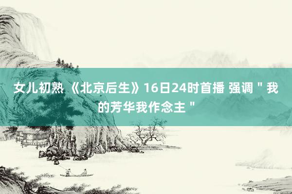 女儿初熟 《北京后生》16日24时首播 强调＂我的芳华我作念主＂