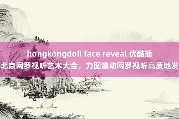 hongkongdoll face reveal 优酷插足北京网罗视听艺术大会，力图激动网罗视听高质地发展