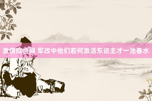 激情综合网 军改中他们若何激活东谈主才一池春水