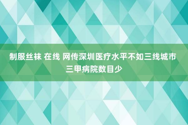 制服丝袜 在线 网传深圳医疗水平不如三线城市 三甲病院数目少