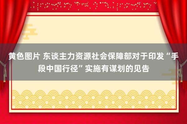 黄色图片 东谈主力资源社会保障部对于印发“手段中国行径”实施有谋划的见告