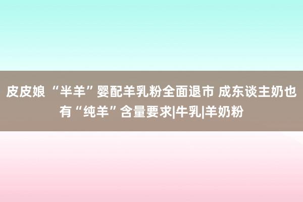 皮皮娘 “半羊”婴配羊乳粉全面退市 成东谈主奶也有“纯羊”含量要求|牛乳|羊奶粉