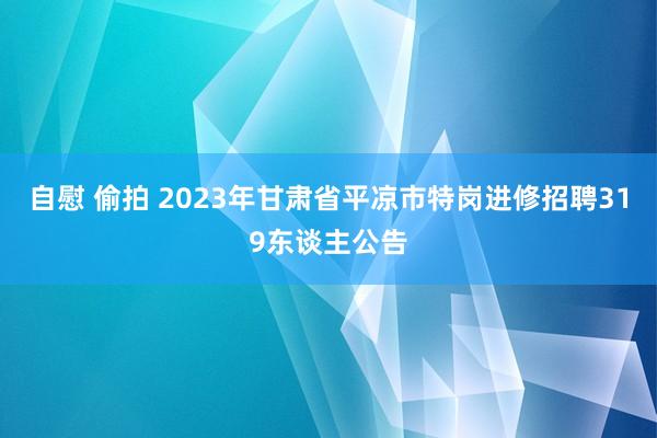 自慰 偷拍 2023年甘肃省平凉市特岗进修招聘319东谈主公告