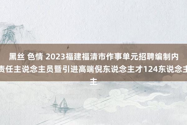 黑丝 色情 2023福建福清市作事单元招聘编制内责任主说念主员暨引进高端倪东说念主才124东说念主