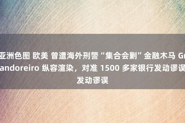 亚洲色图 欧美 曾遭海外刑警“集合会剿”金融木马 Grandoreiro 纵容渲染，对准 1500 多家银行发动谬误