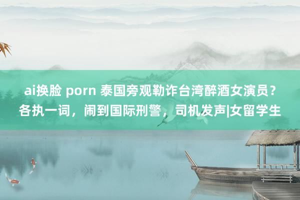 ai换脸 porn 泰国旁观勒诈台湾醉酒女演员？各执一词，闹到国际刑警，司机发声|女留学生