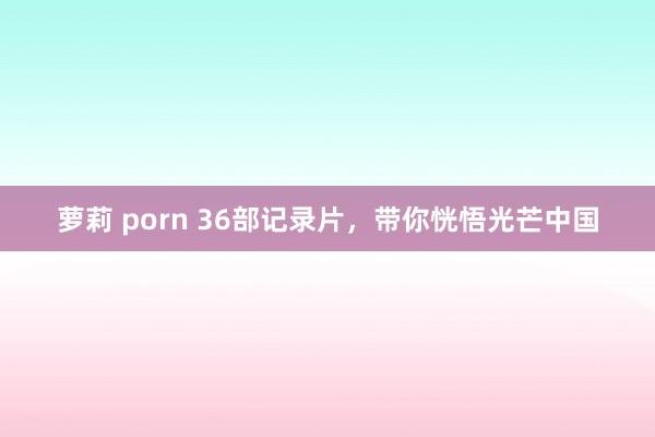 萝莉 porn 36部记录片，带你恍悟光芒中国