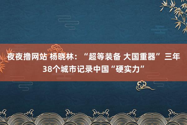 夜夜撸网站 杨晓林：“超等装备 大国重器” 三年38个城市记录中国“硬实力”